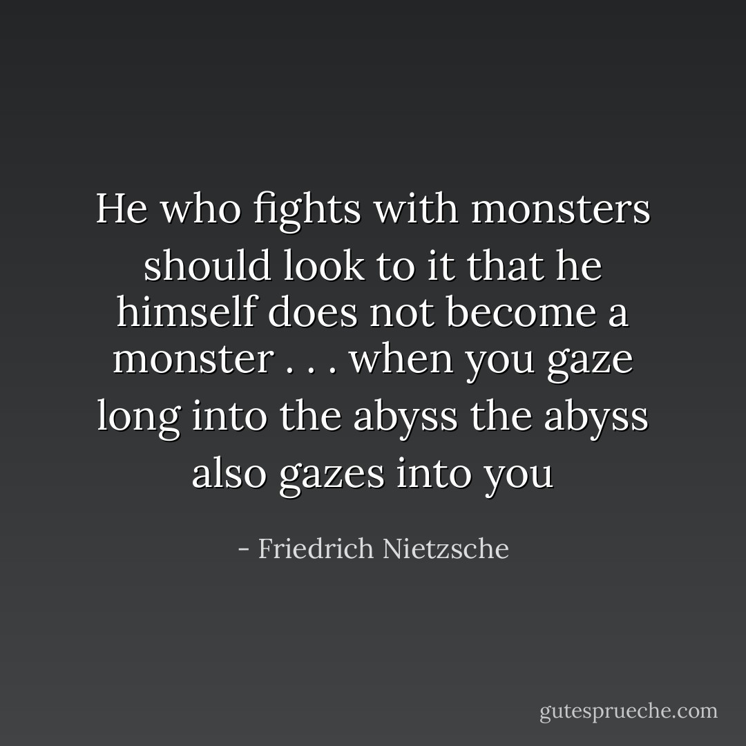 He who fights with monsters should look to it that he himself does not become a monster . . . when you gaze long into the abyss the abyss also gazes into you - Friedrich Nietzsche