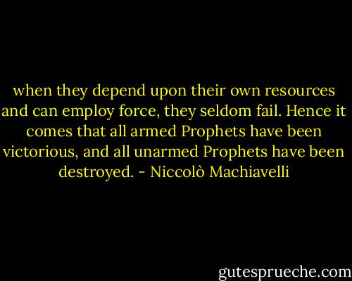 when they depend upon their own resources and can employ force, they seldom fail. Hence it comes that all armed Prophets have been victorious, and all unarmed Prophets have been destroyed. - Niccolò Machiavelli