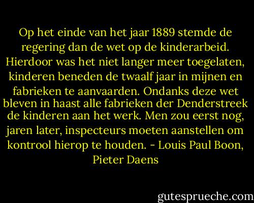Op het einde van het jaar 1889 stemde de regering dan de wet op de kinderarbeid. Hierdoor was het niet langer meer toegelaten, kinderen beneden de twaalf jaar in mijnen en fabrieken te aanvaarden. Ondanks deze wet bleven in haast alle fabrieken der Denderstreek de kinderen aan het werk. Men zou eerst nog, jaren later, inspecteurs moeten aanstellen om kontrool hierop te houden. - Louis Paul Boon, Pieter Daens