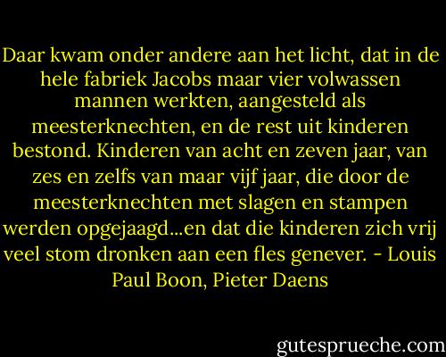 Daar kwam onder andere aan het licht, dat in de hele fabriek Jacobs maar vier volwassen mannen werkten, aangesteld als meesterknechten, en de rest uit kinderen bestond. Kinderen van acht en zeven jaar, van zes en zelfs van maar vijf jaar, die door de meesterknechten met slagen en stampen werden opgejaagd...en dat die kinderen zich vrij veel stom dronken aan een fles genever. - Louis Paul Boon, Pieter Daens