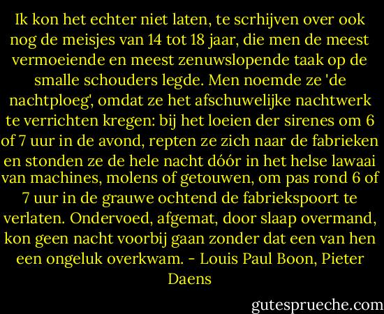 Ik kon het echter niet laten, te scrhijven over ook nog de meisjes van 14 tot 18 jaar, die men de meest vermoeiende en meest zenuwslopende taak op de smalle schouders legde. Men noemde ze 'de nachtploeg', omdat ze het afschuwelijke nachtwerk te verrichten kregen: bij het loeien der sirenes om 6 of 7 uur in de avond, repten ze zich naar de fabrieken en stonden ze de hele nacht dóór in het helse lawaai van machines, molens of getouwen, om pas rond 6 of 7 uur in de grauwe ochtend de fabriekspoort te verlaten. Ondervoed, afgemat, door slaap overmand, kon geen nacht voorbij gaan zonder dat een van hen een ongeluk overkwam. - Louis Paul Boon, Pieter Daens