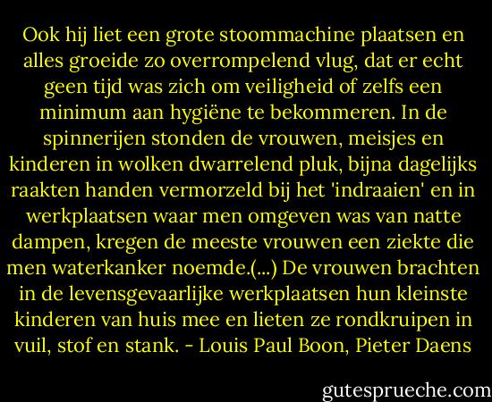 Ook hij liet een grote stoommachine plaatsen en alles groeide zo overrompelend vlug, dat er echt geen tijd was zich om veiligheid of zelfs een minimum aan hygiëne te bekommeren. In de spinnerijen stonden de vrouwen, meisjes en kinderen in wolken dwarrelend pluk, bijna dagelijks raakten handen vermorzeld bij het 'indraaien' en in werkplaatsen waar men omgeven was van natte dampen, kregen de meeste vrouwen een ziekte die men waterkanker noemde.(...) De vrouwen brachten in de levensgevaarlijke werkplaatsen hun kleinste kinderen van huis mee en lieten ze rondkruipen in vuil, stof en stank. - Louis Paul Boon, Pieter Daens