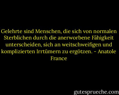 Gelehrte sind Menschen, die sich von normalen Sterblichen durch die anerworbene Fähigkeit unterscheiden, sich an weitschweifigen und komplizierten Irrtümern zu ergötzen. - Anatole France