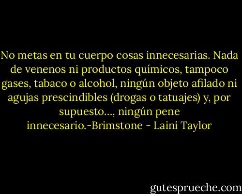 No metas en tu cuerpo cosas innecesarias. Nada de venenos ni productos químicos, tampoco gases, tabaco o alcohol, ningún objeto afilado ni agujas prescindibles (drogas o tatuajes) y, por supuesto…, ningún pene innecesario.-Brimstone - Laini Taylor