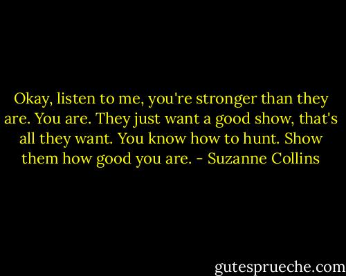 Okay, listen to me, you're stronger than they are. You are. They just want a good show, that's all they want. You know how to hunt. Show them how good you are. - Suzanne Collins