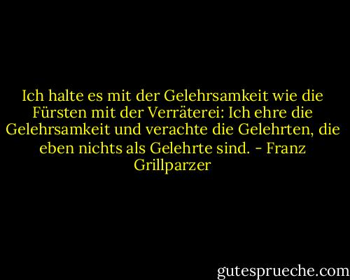 Ich halte es mit der Gelehrsamkeit wie die Fürsten mit der Verräterei: Ich ehre die Gelehrsamkeit und verachte die Gelehrten, die eben nichts als Gelehrte sind. - Franz Grillparzer