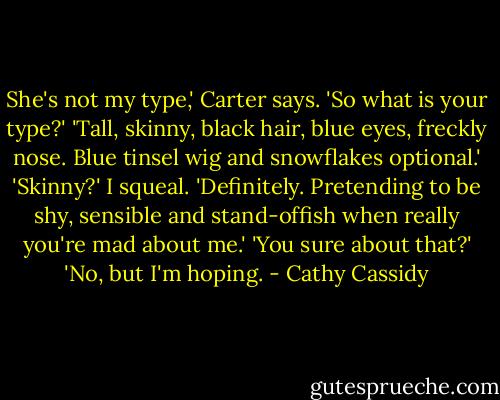 She's not my type,' Carter says.<br />'So what is your type?'<br />'Tall, skinny, black hair, blue eyes, freckly nose. Blue tinsel wig and snowflakes optional.'<br />'Skinny?' I squeal.<br />'Definitely. Pretending to be shy, sensible and stand-offish when really you're mad about me.'<br />'You sure about that?'<br />'No, but I'm hoping. - Cathy Cassidy