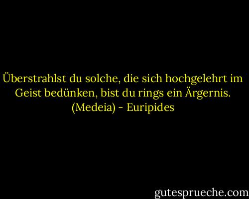 Überstrahlst du solche, die sich hochgelehrt im Geist bedünken, bist du rings ein Ärgernis. (Medeia) - Euripides