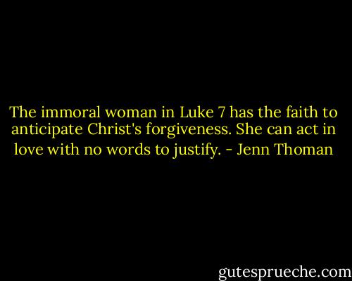 The immoral woman in Luke 7 has the faith to anticipate Christ's forgiveness. She can act in love with no words to justify. - Jenn Thoman