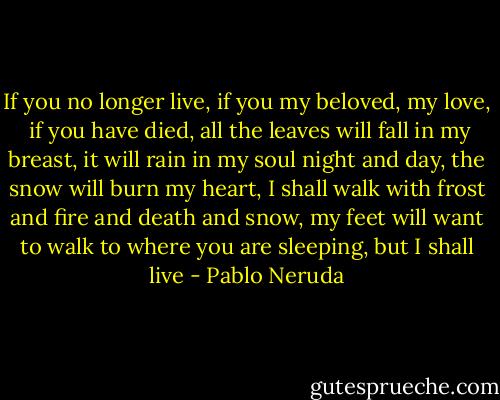 If you no longer live,<br />if you my beloved, my love, <br />if you have died,<br />all the leaves will fall in my breast,<br />it will rain in my soul night and day,<br />the snow will burn my heart,<br />I shall walk with frost and fire and death<br />and snow,<br />my feet will want to walk to where you<br />are sleeping, but<br />I shall live - Pablo Neruda