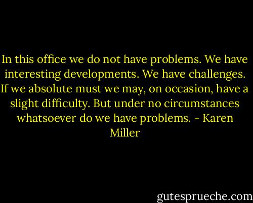 In this office we do not have problems. We have interesting developments. We have challenges. If we absolute must we may, on occasion, have a slight difficulty. But under no circumstances whatsoever do we have problems. - Karen Miller