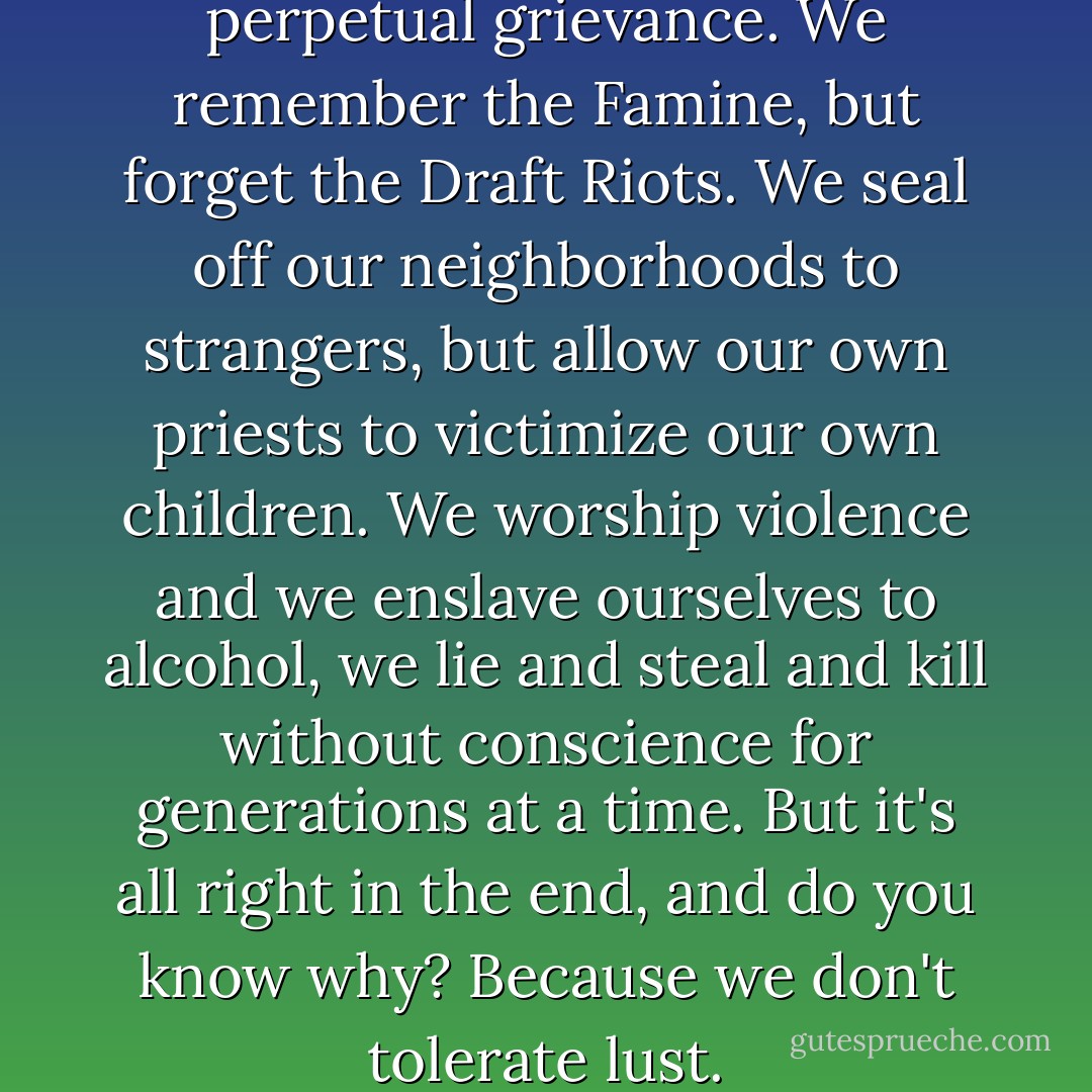 For the Irish, life is a matter of perpetual grievance. We remember the Famine, but forget the Draft Riots. We seal off our neighborhoods to strangers, but allow our own priests to victimize our own children. We worship violence and we enslave ourselves to alcohol, we lie and steal and kill without conscience for generations at a time. But it's all right in the end, and do you know why? Because we don't tolerate lust. - Mary Gordon