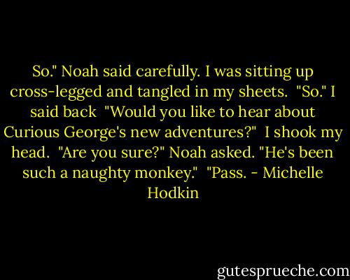 So." Noah said carefully. I was sitting up cross-legged and tangled in my sheets.<br /><br />"So." I said back<br /><br />"Would you like to hear about Curious George's new adventures?"<br /><br />I shook my head.<br /><br />"Are you sure?" Noah asked. "He's been such a naughty monkey."<br /><br />"Pass. - Michelle Hodkin