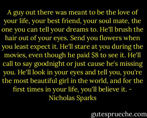A guy out there was meant to be the love of your life, your best friend, your soul mate, the one you can tell your dreams to. He'll brush the hair out of your eyes. Send you flowers when you least expect it. He'll stare at you during the movies, even though he paid $8 to see it. He'll call to say goodnight or just cause he's missing you. He'll look in your eyes and tell you, you're the most beautiful girl in the world, and for the first times in your life, you'll believe it. - Nicholas Sparks