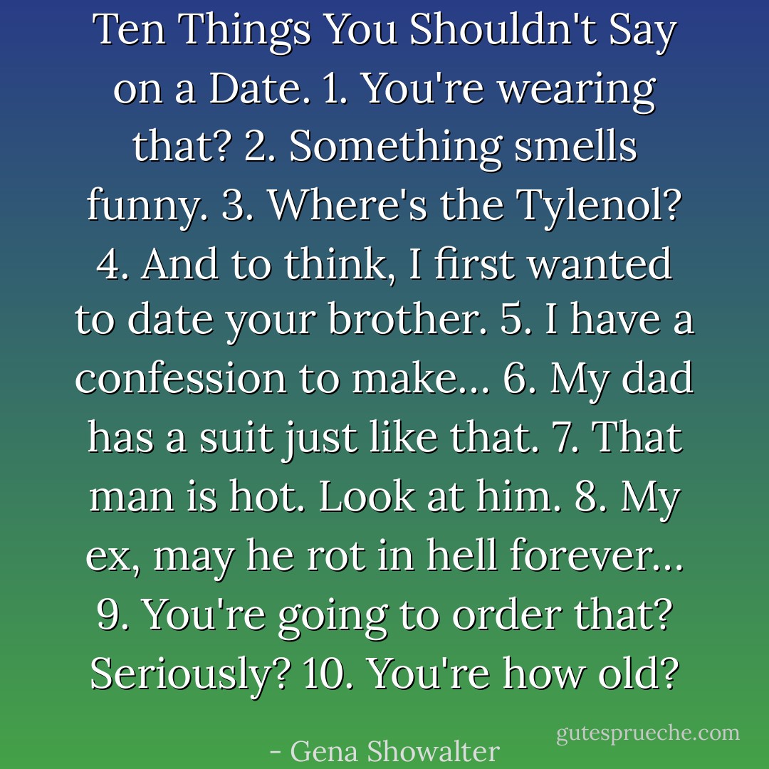 Ten Things You Shouldn't Say on a Date.<br />1. You're wearing that?<br />2. Something smells funny.<br />3. Where's the Tylenol?<br />4. And to think, I first wanted to date your brother.<br />5. I have a confession to make…<br />6. My dad has a suit just like that.<br />7. That man is hot. Look at him.<br />8. My ex, may he rot in hell forever…<br />9. You're going to order that? Seriously?<br />10. You're how old? - Gena Showalter
