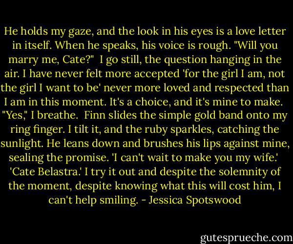 He holds my gaze, and the look in his eyes is a love letter in itself. When he speaks, his voice is rough. "Will you marry me, Cate?"<br /><br />I go still, the question hanging in the air. I have never felt more accepted 'for the girl I am, not the girl I want to be' never more loved and respected than I am in this moment. It's a choice, and it's mine to make.<br /><br />"Yes," I breathe.<br /><br />Finn slides the simple gold band onto my ring finger. I tilt it, and the ruby sparkles, catching the sunlight. He leans down and brushes his lips against mine, sealing the promise. 'I can't wait to make you my wife.'<br /><br />'Cate Belastra.' I try it out and despite the solemnity of the moment, despite knowing what this will cost him, I can't help smiling. - Jessica Spotswood