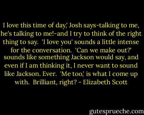 I love this time of day,' Josh says-talking to me, he's talking to me!-and I try to think of the right thing to say.<br /> 'I love you' sounds a little intense for the conversation.<br /> 'Can we make out?' sounds like something Jackson would say, and even if I am thinking it, I never want to sound like Jackson. Ever.<br /> 'Me too,' is what I come up with.<br /> Brilliant, right? - Elizabeth Scott