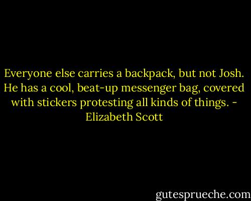 Everyone else carries a backpack, but not Josh. He has a cool, beat-up messenger bag, covered with stickers protesting all kinds of things. - Elizabeth Scott
