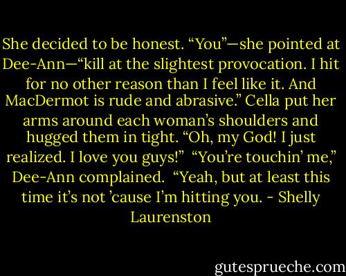 She decided to be honest. “You”—she pointed at Dee-Ann—“kill at the slightest provocation. I hit for no other reason than I feel like it. And MacDermot is rude and abrasive.” Cella put her arms around each woman’s shoulders and hugged them in tight. “Oh, my God! I just realized. I love you guys!”<br /><br />“You’re touchin’ me,” Dee-Ann complained.<br /><br />“Yeah, but at least this time it’s not ’cause I’m hitting you. - Shelly Laurenston
