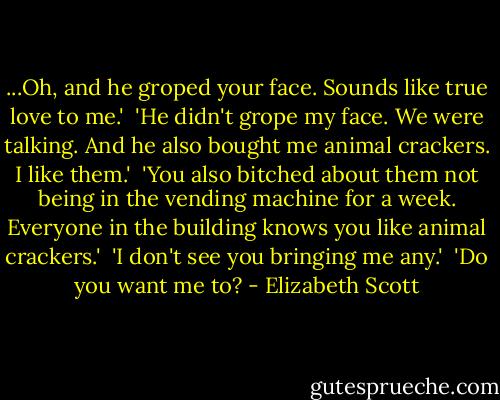 ...Oh, and he groped your face. Sounds like true love to me.'<br /> 'He didn't grope my face. We were talking. And he also bought me animal crackers. I like them.'<br /> 'You also bitched about them not being in the vending machine for a week. Everyone in the building knows you like animal crackers.'<br /> 'I don't see you bringing me any.'<br /> 'Do you want me to? - Elizabeth Scott