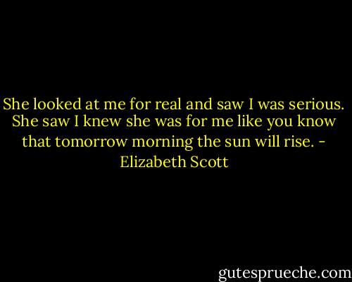 She looked at me for real and saw I was serious. She saw I knew she was for me like you know that tomorrow morning the sun will rise. - Elizabeth Scott