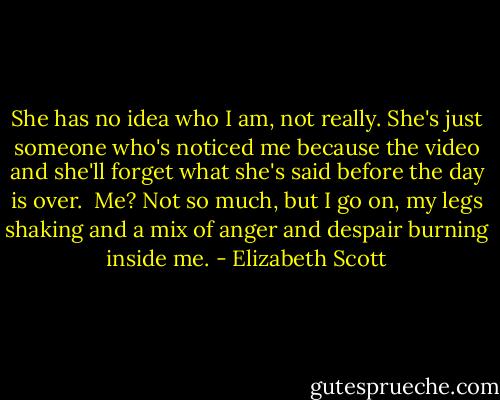She has no idea who I am, not really. She's just someone who's noticed me because the video and she'll forget what she's said before the day is over.<br /> Me? Not so much, but I go on, my legs shaking and a mix of anger and despair burning inside me. - Elizabeth Scott