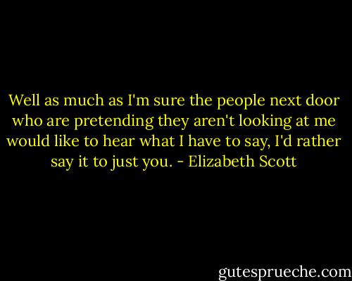 Well as much as I'm sure the people next door who are pretending they aren't looking at me would like to hear what I have to say, I'd rather say it to just you. - Elizabeth Scott
