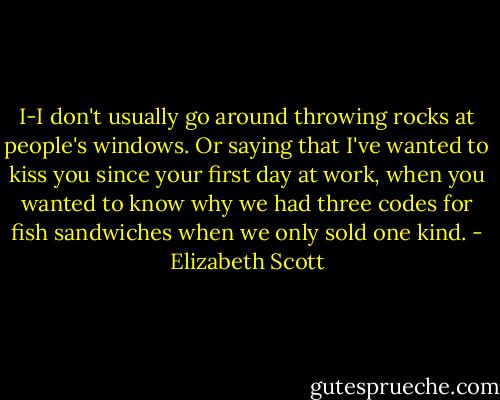 I-I don't usually go around throwing rocks at people's windows. Or saying that I've wanted to kiss you since your first day at work, when you wanted to know why we had three codes for fish sandwiches when we only sold one kind. - Elizabeth Scott