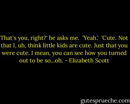 That's you, right?' he asks me.<br /> 'Yeah.'<br /> 'Cute. Not that I, uh, think little kids are cute. Just that you were cute. I mean, you can see how you turned out to be so...oh. - Elizabeth Scott