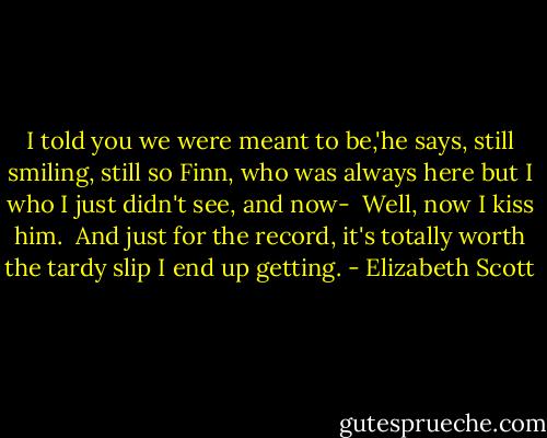 I told you we were meant to be,'he says, still smiling, still so Finn, who was always here but I who I just didn't see, and now-<br /> Well, now I kiss him.<br /> And just for the record, it's totally worth the tardy slip I end up getting. - Elizabeth Scott