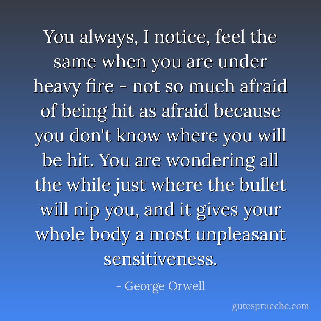 You always, I notice, feel the same when you are under heavy fire - not so much afraid of being hit as afraid because you don't know <i>where</i> you will be hit. You are wondering all the while just where the bullet will nip you, and it gives your whole body a most unpleasant sensitiveness. - George Orwell