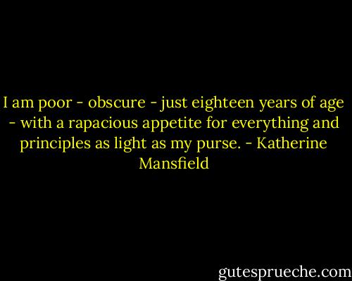 I am poor - obscure - just eighteen years of age - with a rapacious appetite for everything and principles as light as my purse. - Katherine Mansfield