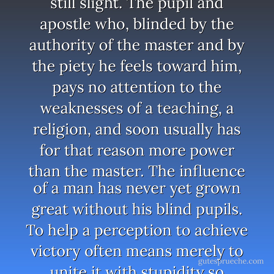 As long as a man knows very well the strength and weaknesses of his teaching, his art, his religion, its power is still slight. The pupil and apostle who, blinded by the authority of the master and by the piety he feels toward him, pays no attention to the weaknesses of a teaching, a religion, and soon usually has for that reason more power than the master. The influence of a man has never yet grown great without his blind pupils. To help a perception to achieve victory often means merely to unite it with stupidity so intimately that the weight of the latter also enforces the victory of the former. - Friedrich Nietzsche