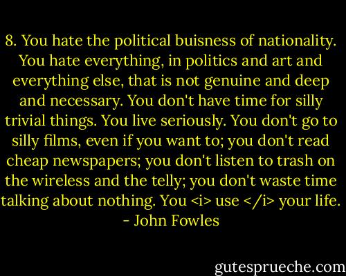 8. You hate the political buisness of nationality. You hate everything, in politics and art and everything else, that is not genuine and deep and necessary. You don't have time for silly trivial things. You live seriously. You don't go to silly films, even if you want to; you don't read cheap newspapers; you don't listen to trash on the wireless and the telly; you don't waste time talking about nothing. You <i> use </i> your life. - John Fowles