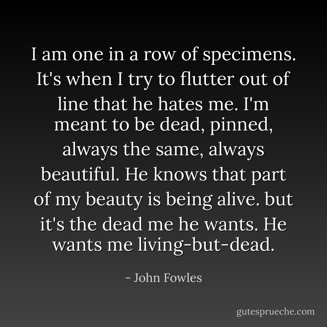 I am one in a row of specimens. It's when I try to flutter out of line that he hates me. I'm meant to be dead, pinned, always the same, always beautiful. He knows that part of my beauty is being alive. but it's the dead me he wants. He wants me living-but-dead. - John Fowles