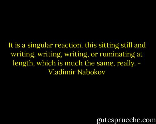 It is a singular reaction, this sitting still and writing, writing, writing, or ruminating at length, which is much the same, really. - Vladimir Nabokov