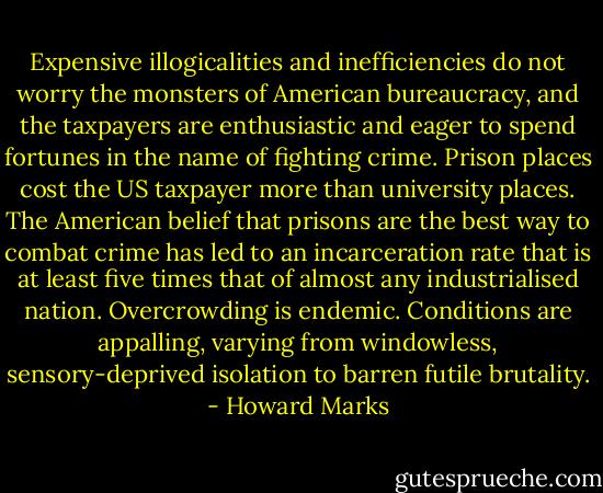 Expensive illogicalities and inefficiencies do not worry the monsters of American bureaucracy, and the taxpayers are enthusiastic and eager to spend fortunes in the name of fighting crime. Prison places cost the US taxpayer more than university places. The American belief that prisons are the best way to combat crime has led to an incarceration rate that is at least five times that of almost any industrialised nation. Overcrowding is endemic. Conditions are appalling, varying from windowless, sensory-deprived isolation to barren futile brutality. - Howard Marks