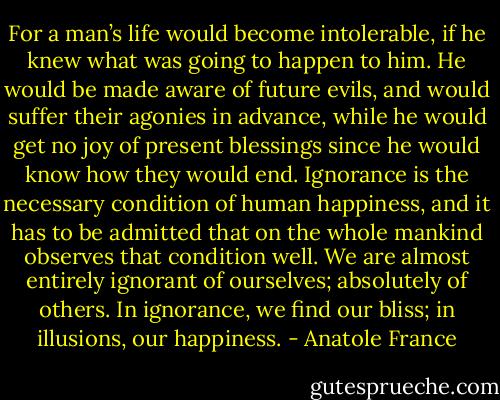 For a man’s life would become intolerable, if he knew what was going to happen to him. He would be made aware of future evils, and would suffer their agonies in advance, while he would get no joy of present blessings since he would know how they would end. Ignorance is the necessary condition of human happiness, and it has to be admitted that on the whole mankind observes that condition well. We are almost entirely ignorant of ourselves; absolutely of others. In ignorance, we find our bliss; in illusions, our happiness. - Anatole France