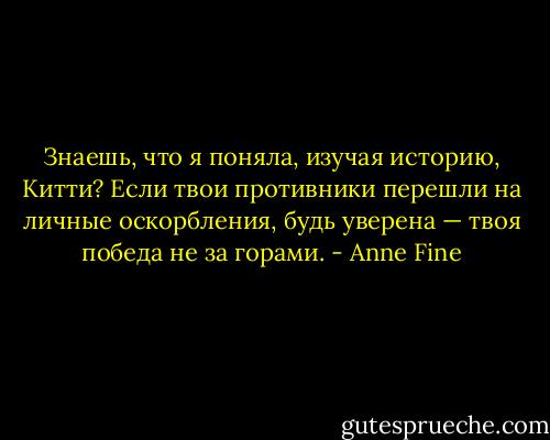 Знаешь, что я поняла, изучая историю, Китти? Если твои противники перешли на личные оскорбления, будь уверена — твоя победа не за горами. - Anne Fine