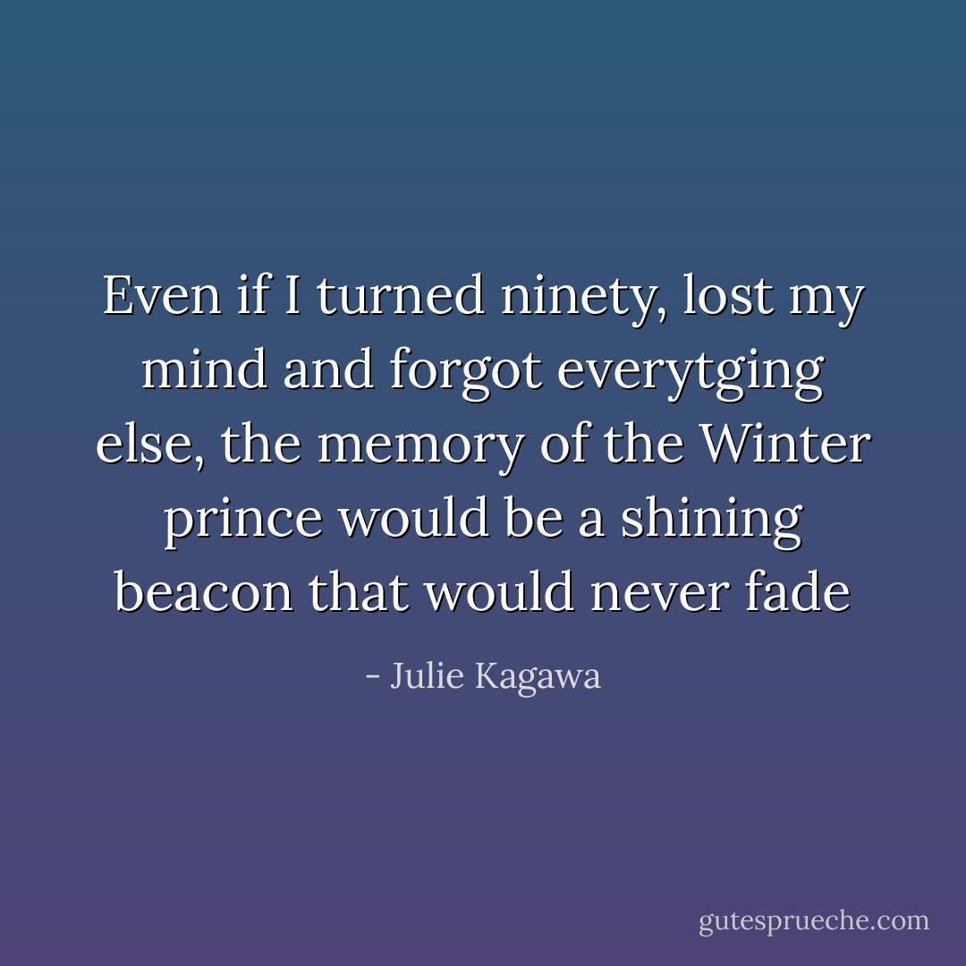 Even if I turned ninety, lost my mind and forgot everytging else, the memory of the Winter prince would be a shining beacon that would never fade - Julie Kagawa