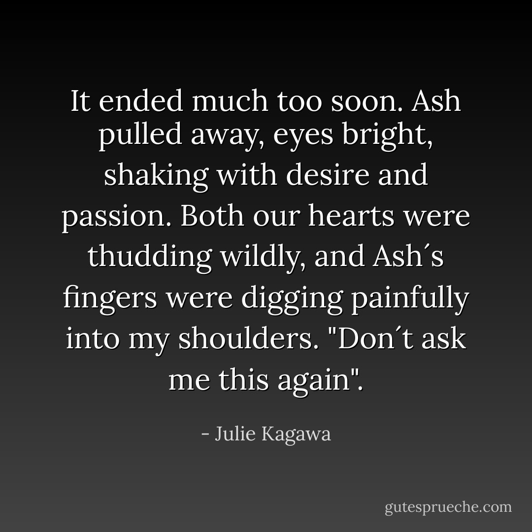 It ended much too soon. Ash pulled away, eyes bright, shaking with desire and passion. Both our hearts were thudding wildly, and Ash´s fingers were digging painfully into my shoulders. "Don´t ask me this again". - Julie Kagawa