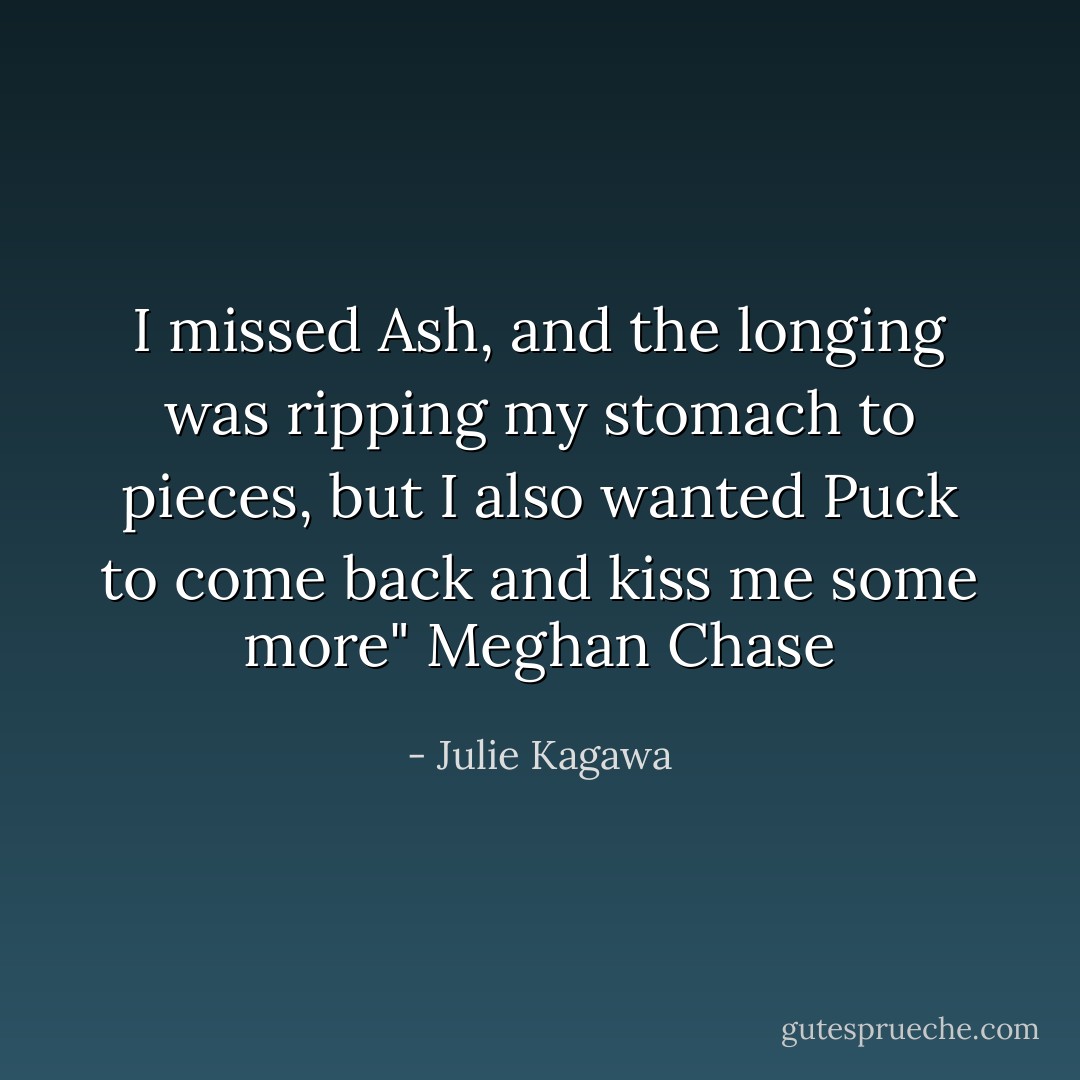 I missed Ash, and the longing was ripping my stomach to pieces, but I also wanted Puck to come back and kiss me some more" Meghan Chase - Julie Kagawa