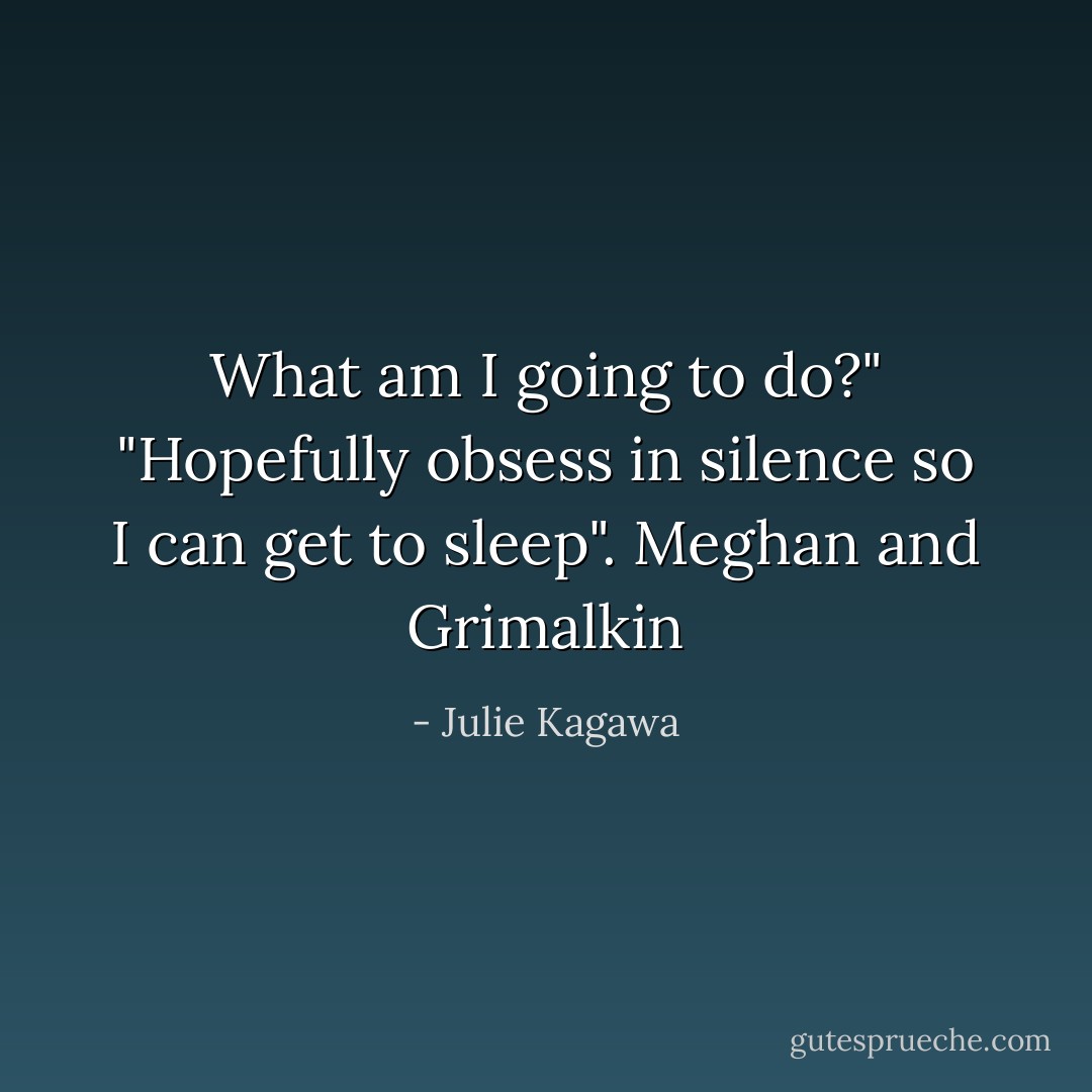 What am I going to do?"<br />"Hopefully obsess in silence so I can get to sleep".<br />Meghan and Grimalkin - Julie Kagawa