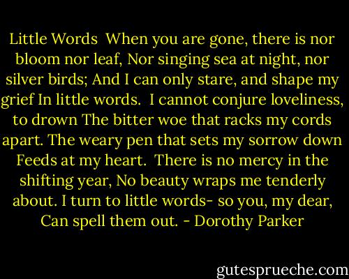 Little Words<br /><br />When you are gone, there is nor bloom nor leaf,<br />Nor singing sea at night, nor silver birds;<br />And I can only stare, and shape my grief<br />In little words.<br /><br />I cannot conjure loveliness, to drown<br />The bitter woe that racks my cords apart.<br />The weary pen that sets my sorrow down<br />Feeds at my heart.<br /><br />There is no mercy in the shifting year,<br />No beauty wraps me tenderly about.<br />I turn to little words- so you, my dear,<br />Can spell them out. - Dorothy Parker