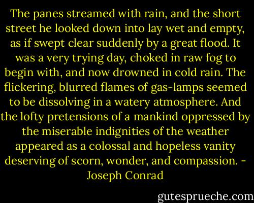 The panes streamed with rain, and the short street he looked down into lay wet and empty, as if swept clear suddenly by a great flood. It was a very trying day, choked in raw fog to begin with, and now drowned in cold rain. The flickering, blurred flames of gas-lamps seemed to be dissolving in a watery atmosphere. And the lofty pretensions of a mankind oppressed by the miserable indignities of the weather appeared as a colossal and hopeless vanity deserving of scorn, wonder, and compassion. - Joseph Conrad