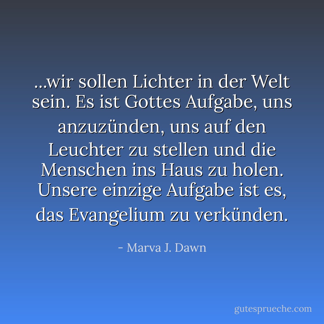 ...wir sollen Lichter in der Welt sein. Es ist Gottes Aufgabe, uns anzuzünden, uns auf den Leuchter zu stellen und die Menschen ins Haus zu holen. Unsere einzige Aufgabe ist es, das Evangelium zu verkünden. - Marva J. Dawn<