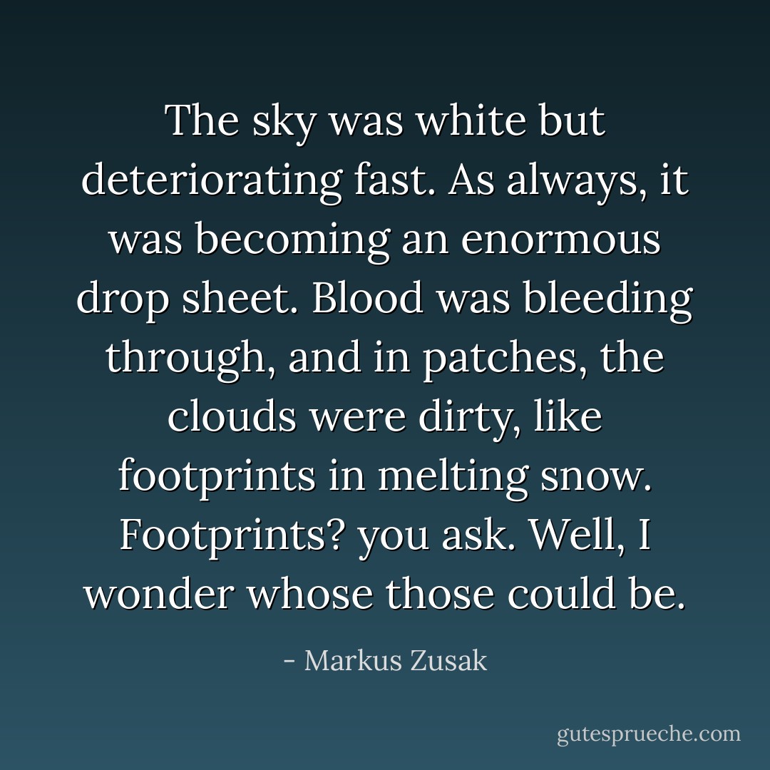 The sky was white but deteriorating fast. As always, it was becoming an enormous drop sheet. Blood was bleeding through, and in patches, the clouds were dirty, like footprints in melting snow.<br />Footprints? you ask.<br />Well, I wonder whose those could be. - Markus Zusak