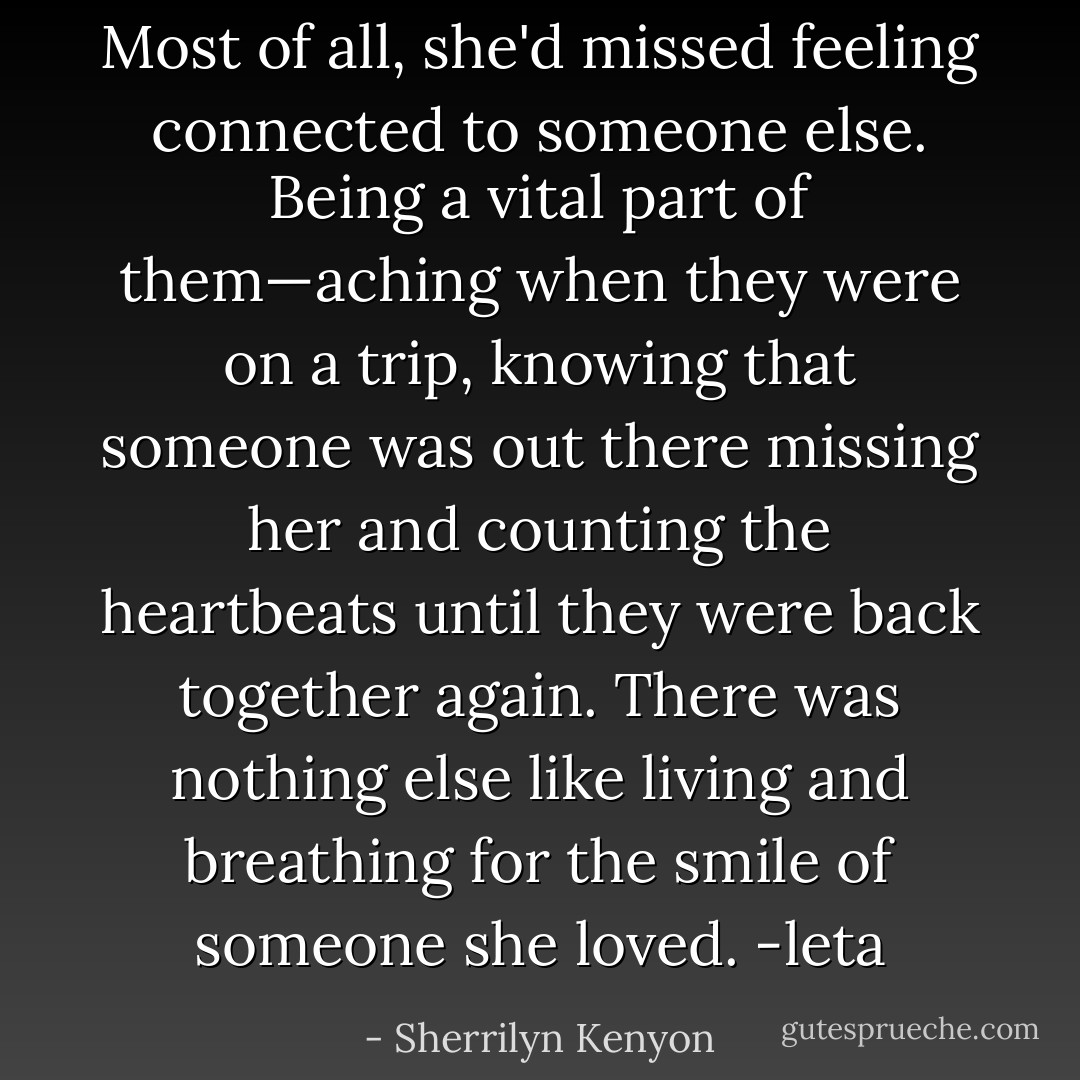Most of all, she'd missed<br />feeling connected to someone else. Being a vital part of them—aching when they<br />were on a trip, knowing that someone was out there missing her and counting the<br />heartbeats until they were back together again. There was nothing else like<br />living and breathing for the smile of someone she loved. -leta - Sherrilyn Kenyon