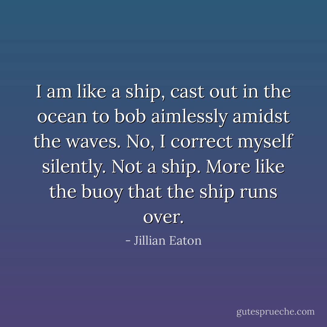 I am like a ship, cast out in the ocean to bob aimlessly amidst the waves. No, I correct myself silently. Not a ship. More like the buoy that the ship runs over. - Jillian Eaton