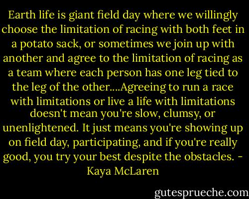 Earth life is giant field day where we willingly choose the limitation of racing with both feet in a potato sack, or sometimes we join up with another and agree to the limitation of racing as a team where each person has one leg tied to the leg of the other....Agreeing to run a race with limitations or live a life with limitations doesn't mean you're slow, clumsy, or unenlightened. It just means you're showing up on field day, participating, and if you're really good, you try your best despite the obstacles. - Kaya McLaren